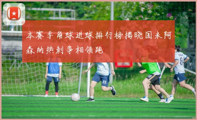 本赛季角球进球排行榜揭晓国米阿森纳热刺争相领跑