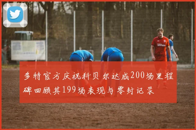 多特官方庆祝科贝尔达成200场里程碑回顾其199场表现与零封记录