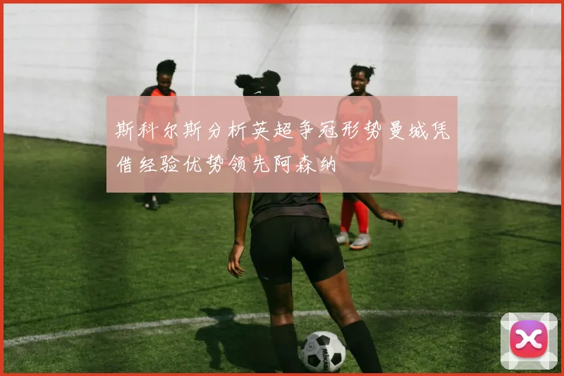 斯科尔斯分析英超争冠形势曼城凭借经验优势领先阿森纳