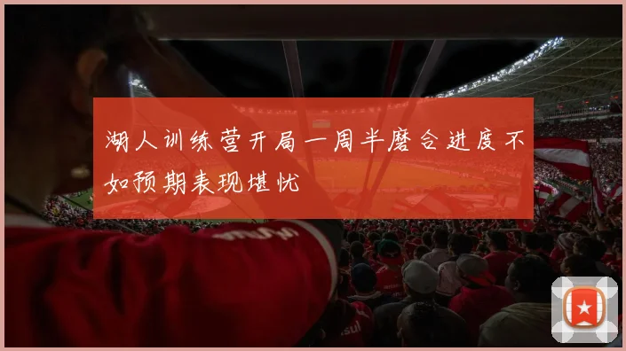 湖人训练营开局一周半磨合进度不如预期表现堪忧