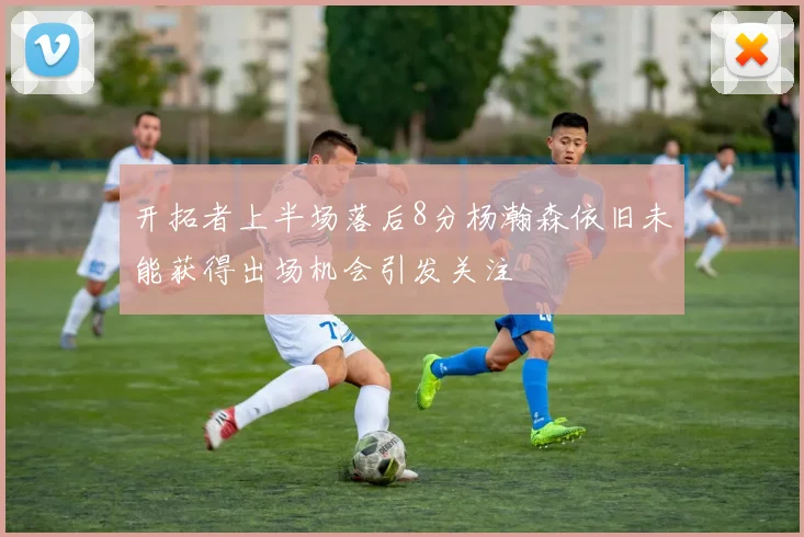 开拓者上半场落后8分杨瀚森依旧未能获得出场机会引发关注