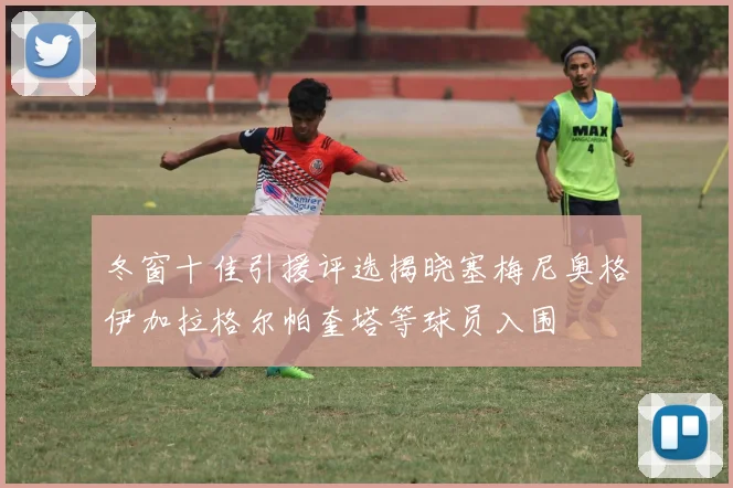 冬窗十佳引援评选揭晓塞梅尼奥格伊加拉格尔帕奎塔等球员入围