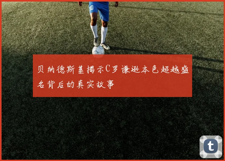 贝纳德斯基揭示C罗谦逊本色超越盛名背后的真实故事