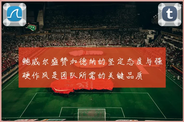 鲍威尔盛赞加德纳的坚定态度与强硬作风是团队所需的关键品质