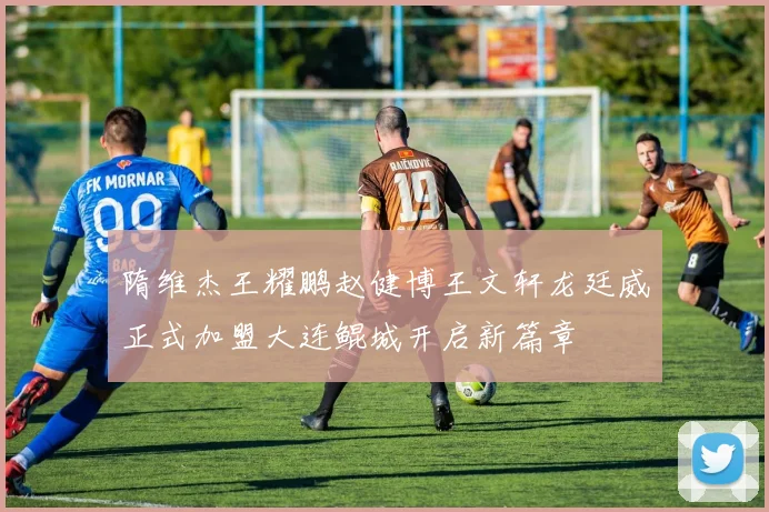 隋维杰王耀鹏赵健博王文轩龙廷威正式加盟大连鲲城开启新篇章