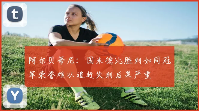 阿尔贝蒂尼：国米德比胜利如同冠军荣誉难以追赶失利后果严重